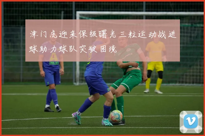 津门虎迎来保级曙光三粒运动战进球助力球队突破困境