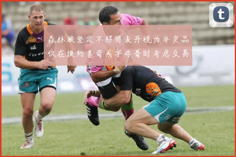 森林狼坚定不移将麦丹视为非卖品仅在换约基奇或字母哥时考虑交易