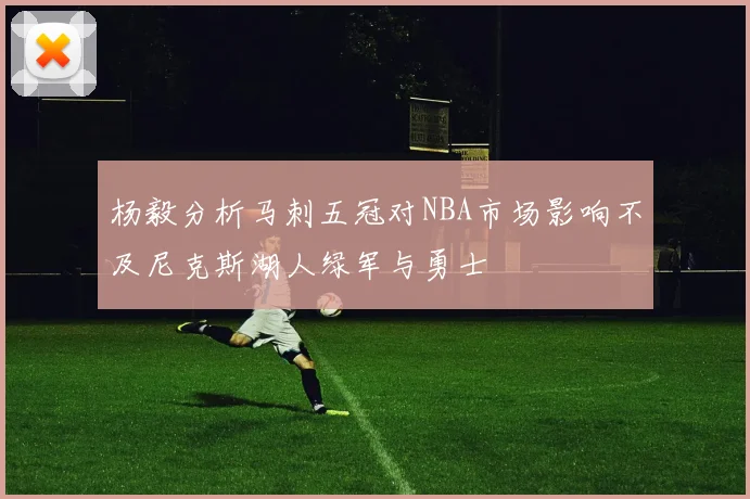 杨毅分析马刺五冠对NBA市场影响不及尼克斯湖人绿军与勇士