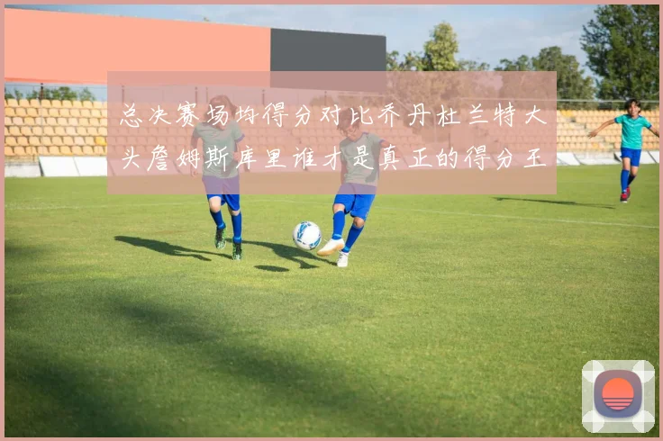 总决赛场均得分对比乔丹杜兰特大头詹姆斯库里谁才是真正的得分王