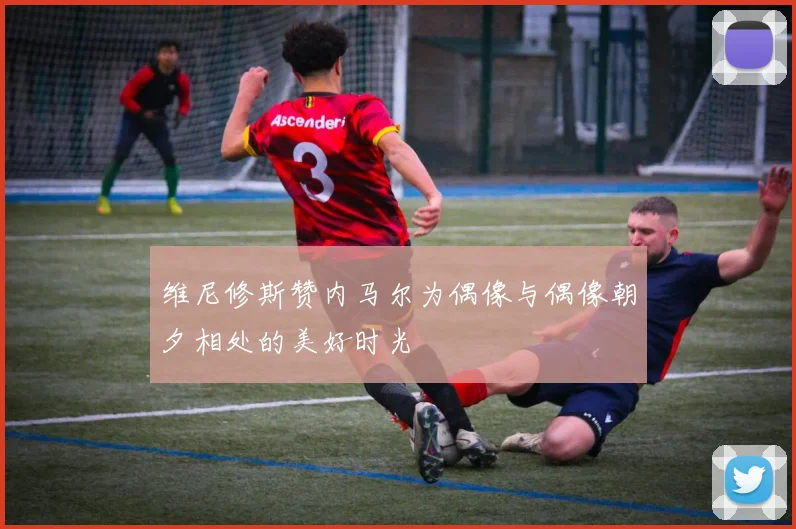 维尼修斯赞内马尔为偶像与偶像朝夕相处的美好时光