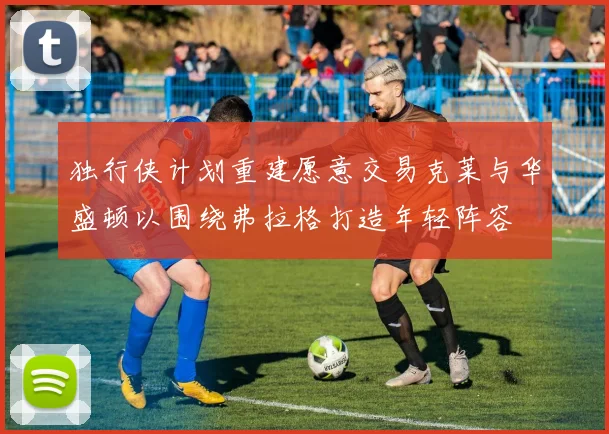 独行侠计划重建愿意交易克莱与华盛顿以围绕弗拉格打造年轻阵容