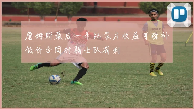 詹姆斯最后一季纪录片收益可弥补低价合同对骑士队有利