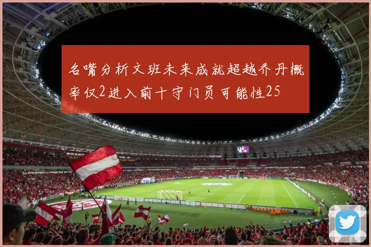 名嘴分析文班未来成就超越乔丹概率仅2进入前十守门员可能性25