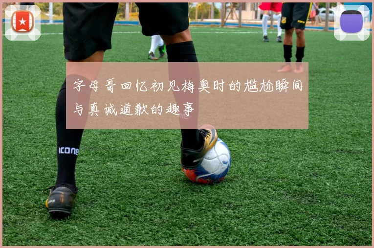 字母哥回忆初见梅奥时的尴尬瞬间与真诚道歉的趣事