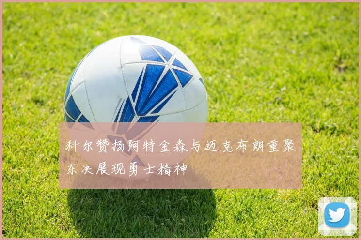科尔赞扬阿特金森与迈克布朗重聚东决展现勇士精神