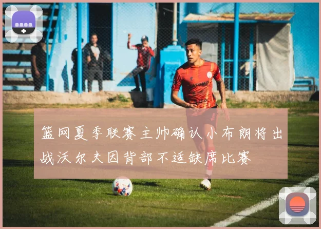 篮网夏季联赛主帅确认小布朗将出战沃尔夫因背部不适缺席比赛