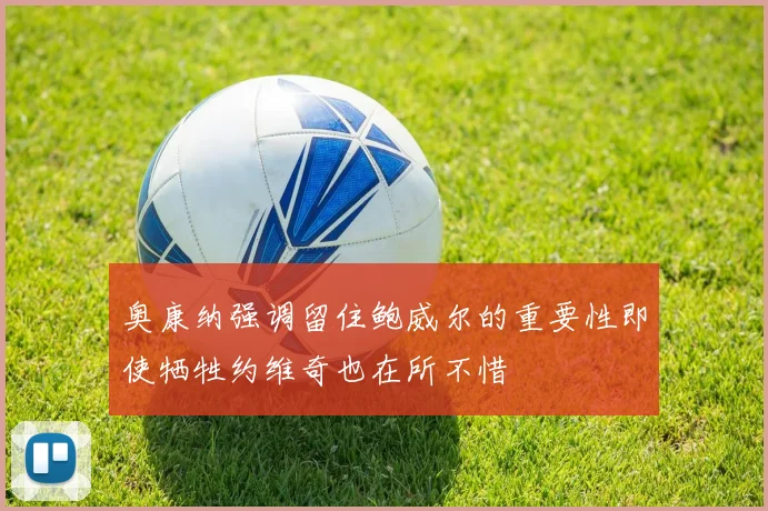 奥康纳强调留住鲍威尔的重要性即使牺牲约维奇也在所不惜