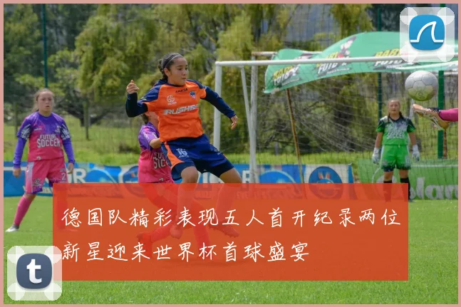 德国队精彩表现五人首开纪录两位新星迎来世界杯首球盛宴