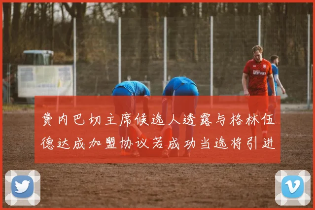 费内巴切主席候选人透露与格林伍德达成加盟协议若成功当选将引进他