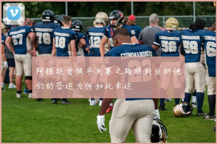 阿根廷晋级半决赛之路顺利分析他们的签运为何如此幸运